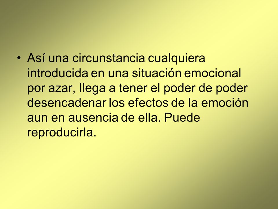 Así una circunstancia cualquiera introducida en una situación emocional por azar, llega a tener el poder de poder desencadenar los efectos de la emoción aun en ausencia de ella.