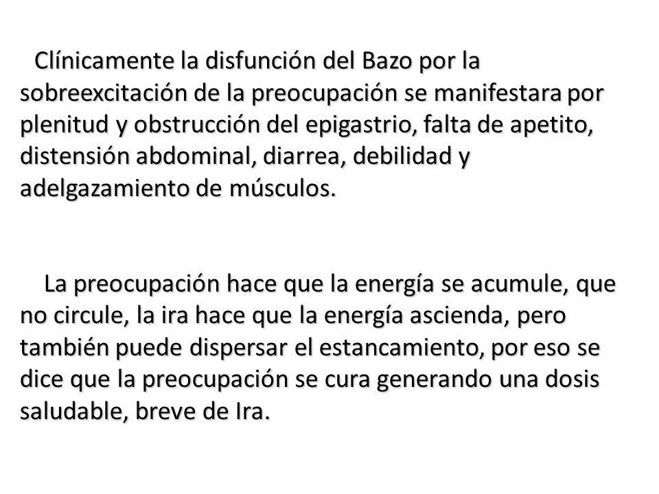 Clínicamente la disfunción del Bazo por la sobreexcitación de la preocupación se manifestara por plenitud y obstrucción del epigastrio, falta de apetito, distensión abdominal, diarrea, debilidad y adelgazamiento de músculos.