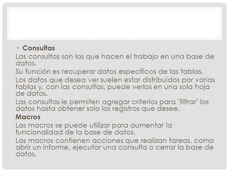 Consultas Las consultas son las que hacen el trabajo en una base de datos. Su función es recuperar datos específicos de las tablas.