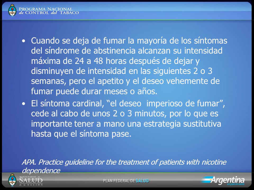 Cuando se deja de fumar la mayoría de los síntomas del síndrome de abstinencia alcanzan su intensidad máxima de 24 a 48 horas después de dejar y disminuyen de intensidad en las siguientes 2 o 3 semanas, pero el apetito y el deseo vehemente de fumar puede durar meses o años.