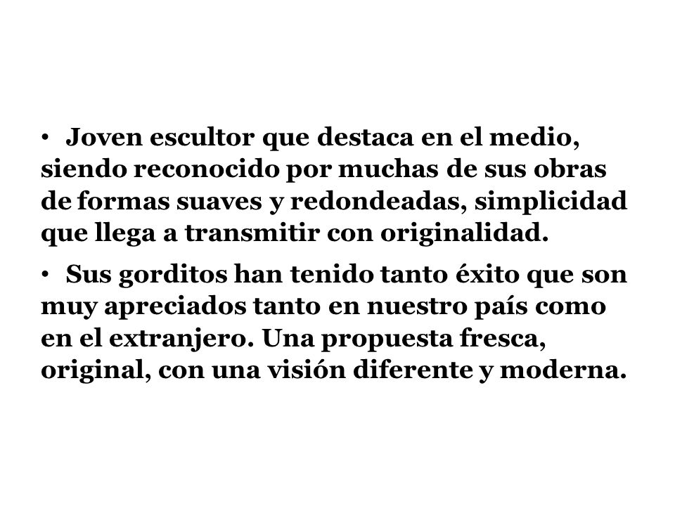 Joven escultor que destaca en el medio, siendo reconocido por muchas de sus obras de formas suaves y redondeadas, simplicidad que llega a transmitir con originalidad.