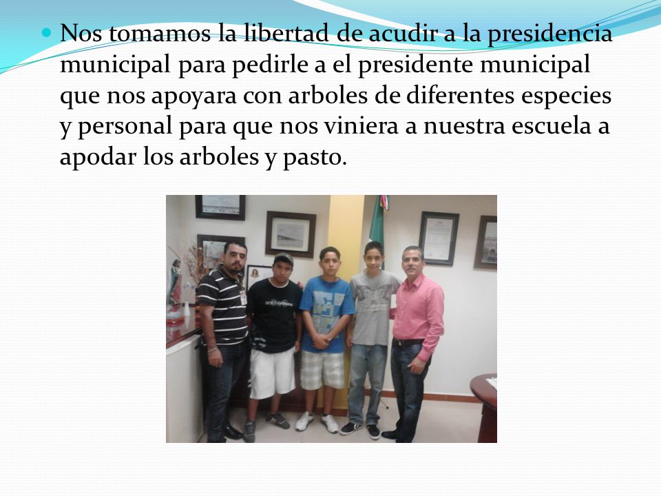 Nos tomamos la libertad de acudir a la presidencia municipal para pedirle a el presidente municipal que nos apoyara con arboles de diferentes especies y personal para que nos viniera a nuestra escuela a apodar los arboles y pasto.