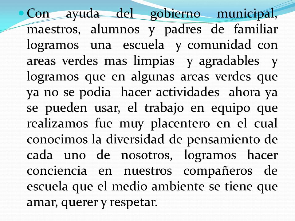 Con ayuda del gobierno municipal, maestros, alumnos y padres de familiar logramos una escuela y comunidad con areas verdes mas limpias y agradables y logramos que en algunas areas verdes que ya no se podia hacer actividades ahora ya se pueden usar, el trabajo en equipo que realizamos fue muy placentero en el cual conocimos la diversidad de pensamiento de cada uno de nosotros, logramos hacer conciencia en nuestros compañeros de escuela que el medio ambiente se tiene que amar, querer y respetar.
