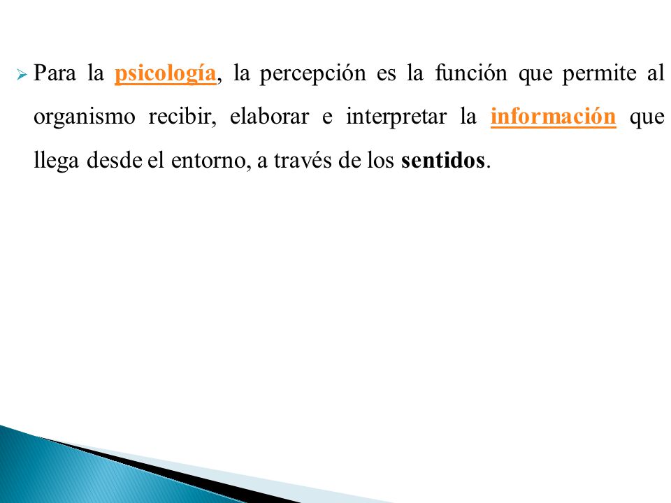 Para la psicología, la percepción es la función que permite al organismo recibir, elaborar e interpretar la información que llega desde el entorno, a través de los sentidos.