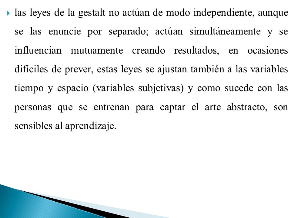 las leyes de la gestalt no actúan de modo independiente, aunque se las enuncie por separado; actúan simultáneamente y se influencian mutuamente creando resultados, en ocasiones difíciles de prever, estas leyes se ajustan también a las variables tiempo y espacio (variables subjetivas) y como sucede con las personas que se entrenan para captar el arte abstracto, son sensibles al aprendizaje.