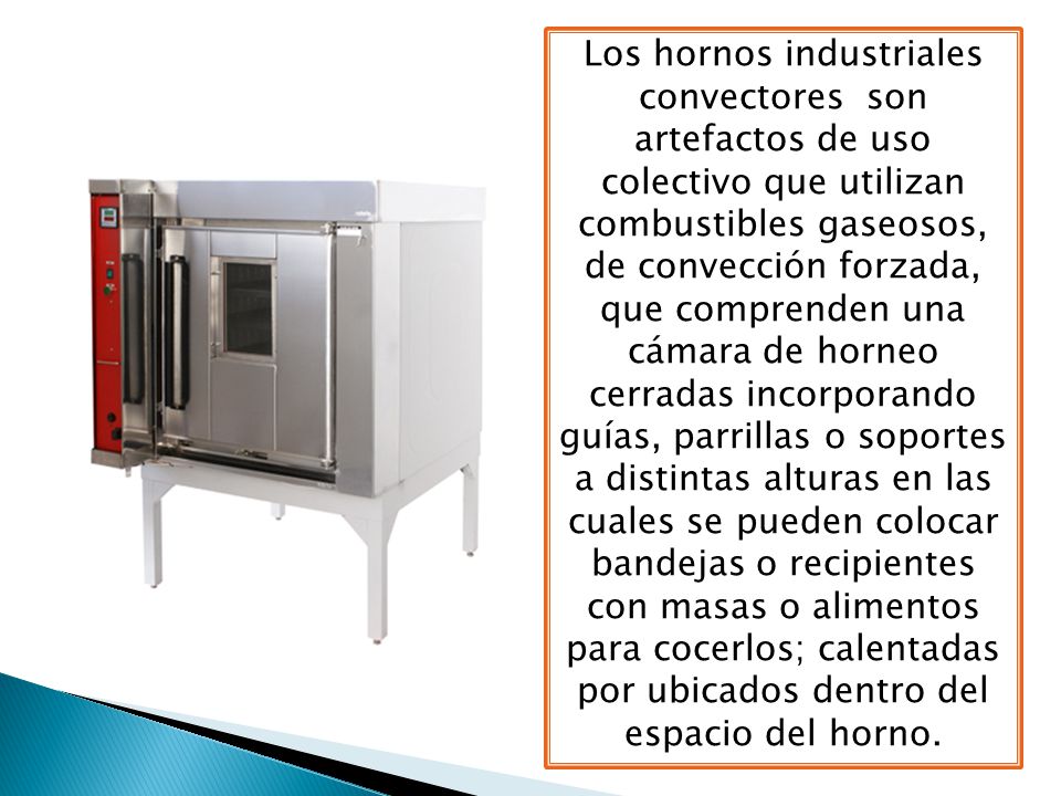 Los hornos industriales convectores son artefactos de uso colectivo que utilizan combustibles gaseosos, de convección forzada, que comprenden una cámara de horneo cerradas incorporando guías, parrillas o soportes a distintas alturas en las cuales se pueden colocar bandejas o recipientes con masas o alimentos para cocerlos; calentadas por ubicados dentro del espacio del horno.