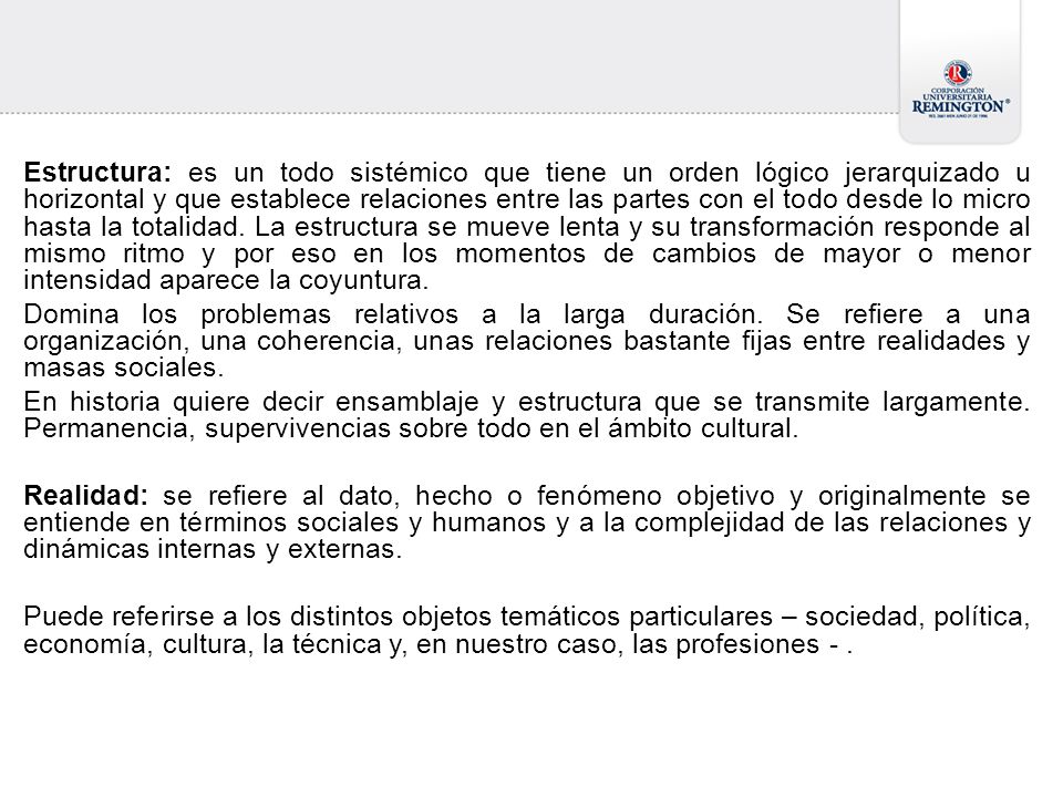 Estructura: es un todo sistémico que tiene un orden lógico jerarquizado u horizontal y que establece relaciones entre las partes con el todo desde lo micro hasta la totalidad. La estructura se mueve lenta y su transformación responde al mismo ritmo y por eso en los momentos de cambios de mayor o menor intensidad aparece la coyuntura.