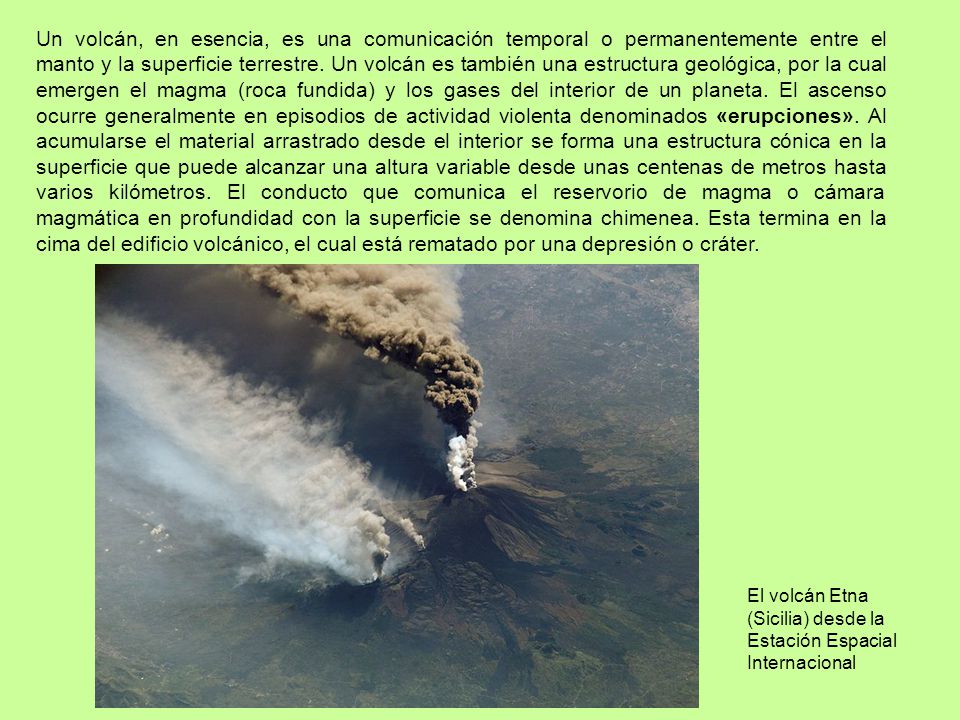 Un volcán, en esencia, es una comunicación temporal o permanentemente entre el manto y la superficie terrestre. Un volcán es también una estructura geológica, por la cual emergen el magma (roca fundida) y los gases del interior de un planeta. El ascenso ocurre generalmente en episodios de actividad violenta denominados «erupciones». Al acumularse el material arrastrado desde el interior se forma una estructura cónica en la superficie que puede alcanzar una altura variable desde unas centenas de metros hasta varios kilómetros. El conducto que comunica el reservorio de magma o cámara magmática en profundidad con la superficie se denomina chimenea. Esta termina en la cima del edificio volcánico, el cual está rematado por una depresión o cráter.