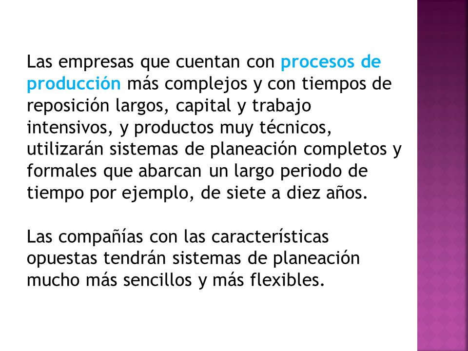 Las empresas que cuentan con procesos de producción más complejos y con tiempos de reposición largos, capital y trabajo intensivos, y productos muy técnicos, utilizarán sistemas de planeación completos y formales que abarcan un largo periodo de tiempo por ejemplo, de siete a diez años.