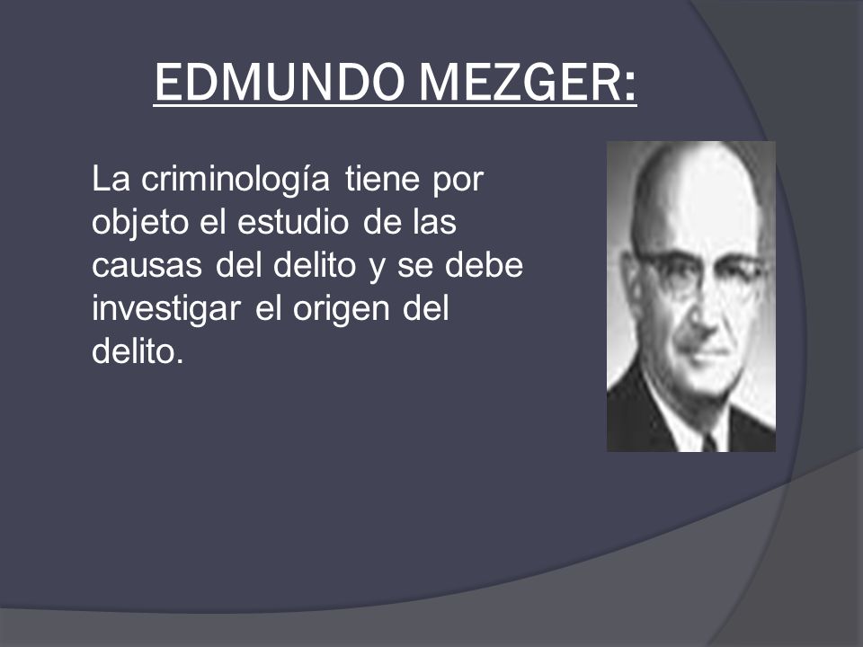 EDMUNDO MEZGER: La criminología tiene por objeto el estudio de las causas del delito y se debe investigar el origen del delito.