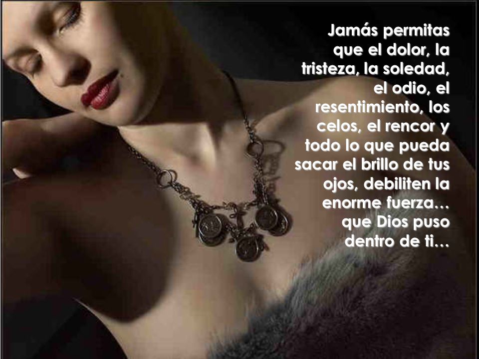 Jamás permitas que el dolor, la tristeza, la soledad, el odio, el resentimiento, los celos, el rencor y todo lo que pueda sacar el brillo de tus ojos, debiliten la enorme fuerza… que Dios puso dentro de ti…