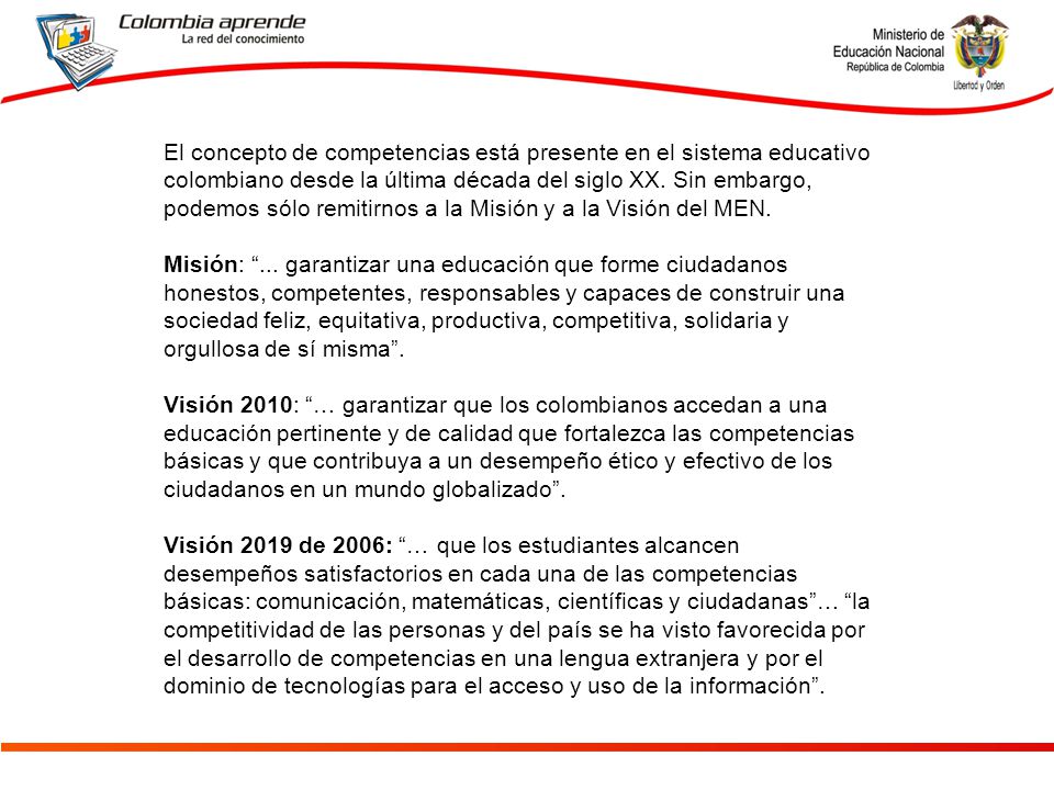 El concepto de competencias está presente en el sistema educativo colombiano desde la última década del siglo XX. Sin embargo, podemos sólo remitirnos a la Misión y a la Visión del MEN.