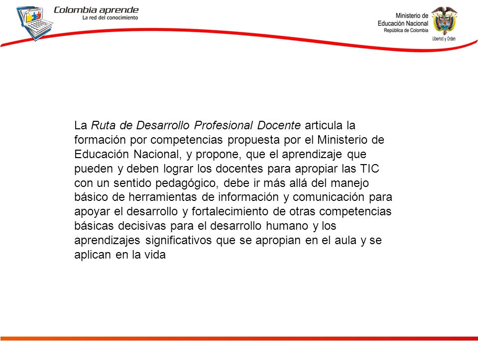 La Ruta de Desarrollo Profesional Docente articula la formación por competencias propuesta por el Ministerio de Educación Nacional, y propone, que el aprendizaje que pueden y deben lograr los docentes para apropiar las TIC con un sentido pedagógico, debe ir más allá del manejo básico de herramientas de información y comunicación para apoyar el desarrollo y fortalecimiento de otras competencias básicas decisivas para el desarrollo humano y los aprendizajes significativos que se apropian en el aula y se aplican en la vida