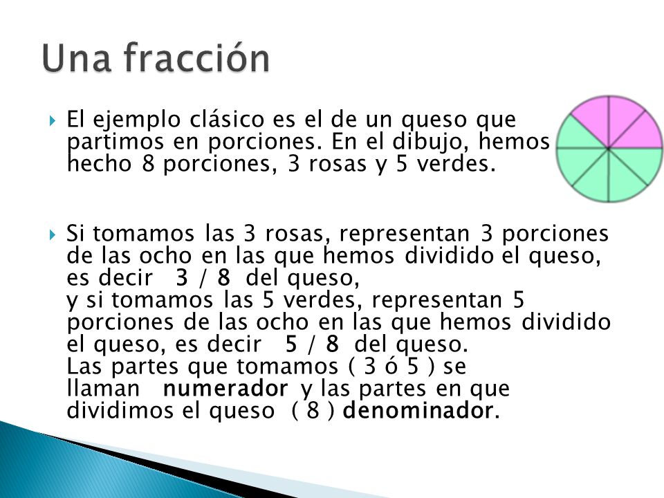 Una fracción El ejemplo clásico es el de un queso que partimos en porciones. En el dibujo, hemos hecho 8 porciones, 3 rosas y 5 verdes.