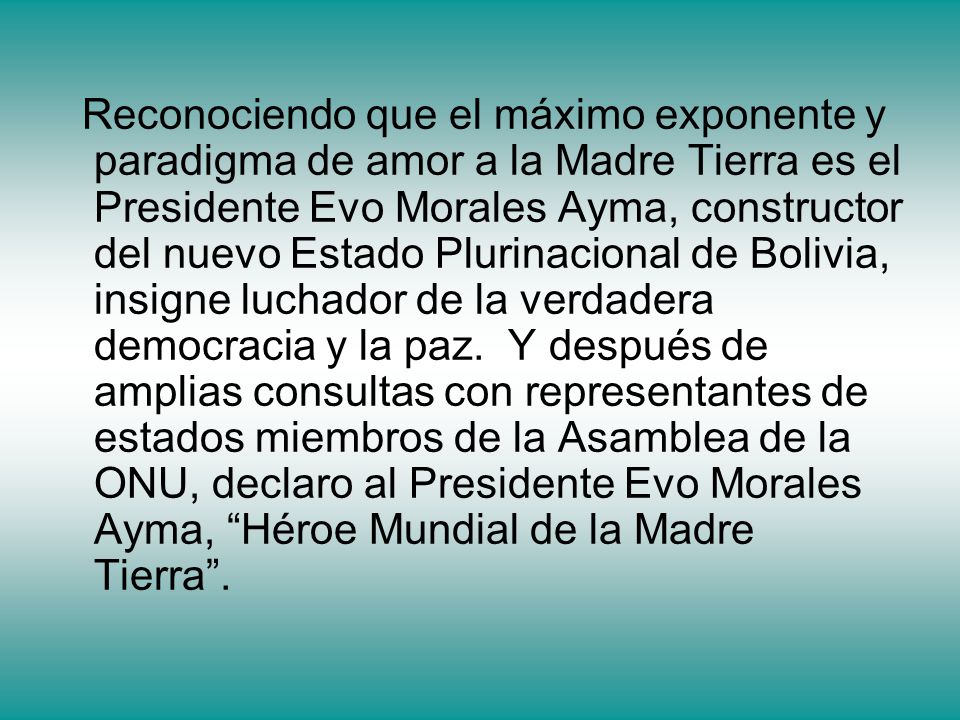 Reconociendo que el máximo exponente y paradigma de amor a la Madre Tierra es el Presidente Evo Morales Ayma, constructor del nuevo Estado Plurinacional de Bolivia, insigne luchador de la verdadera democracia y la paz.