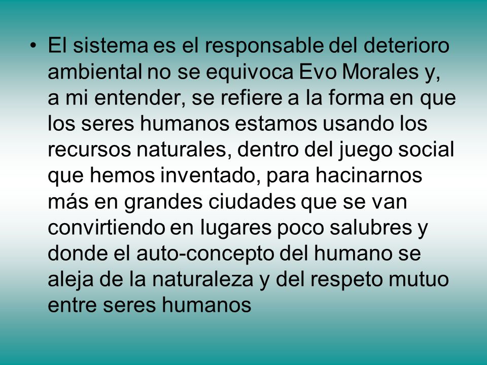 El sistema es el responsable del deterioro ambiental no se equivoca Evo Morales y, a mi entender, se refiere a la forma en que los seres humanos estamos usando los recursos naturales, dentro del juego social que hemos inventado, para hacinarnos más en grandes ciudades que se van convirtiendo en lugares poco salubres y donde el auto-concepto del humano se aleja de la naturaleza y del respeto mutuo entre seres humanos