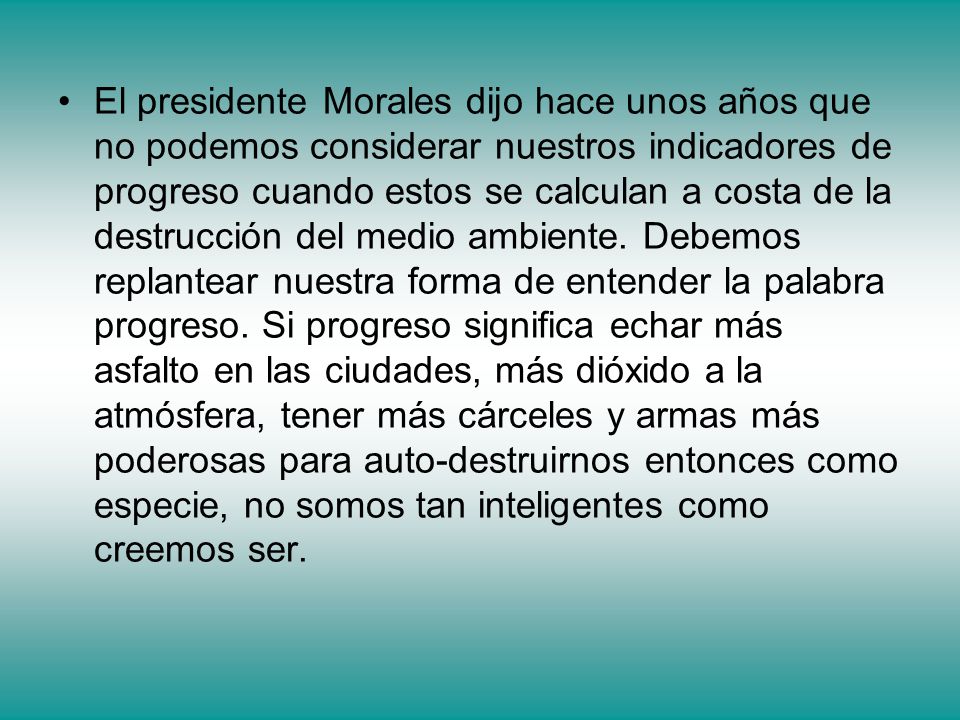 El presidente Morales dijo hace unos años que no podemos considerar nuestros indicadores de progreso cuando estos se calculan a costa de la destrucción del medio ambiente.