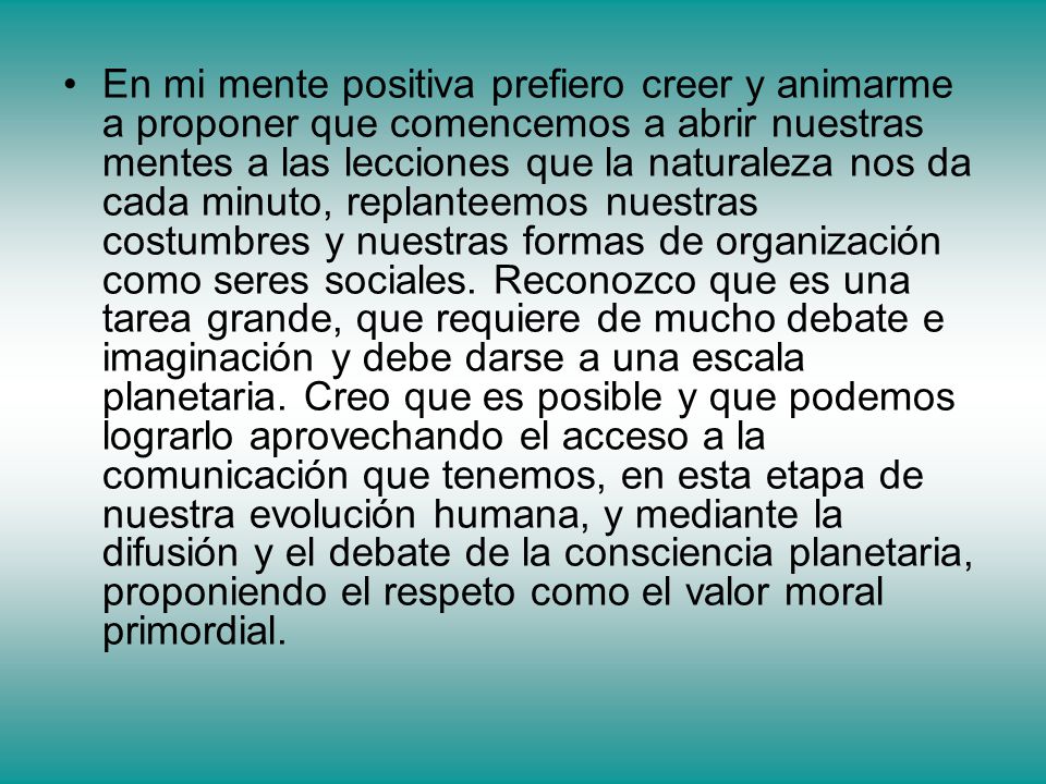 En mi mente positiva prefiero creer y animarme a proponer que comencemos a abrir nuestras mentes a las lecciones que la naturaleza nos da cada minuto, replanteemos nuestras costumbres y nuestras formas de organización como seres sociales.