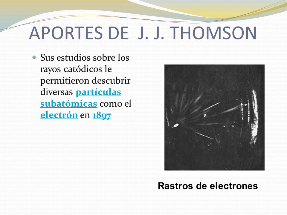 APORTES DE J. J. THOMSON Sus estudios sobre los rayos catódicos le permitieron descubrir diversas partículas subatómicas como el electrón en