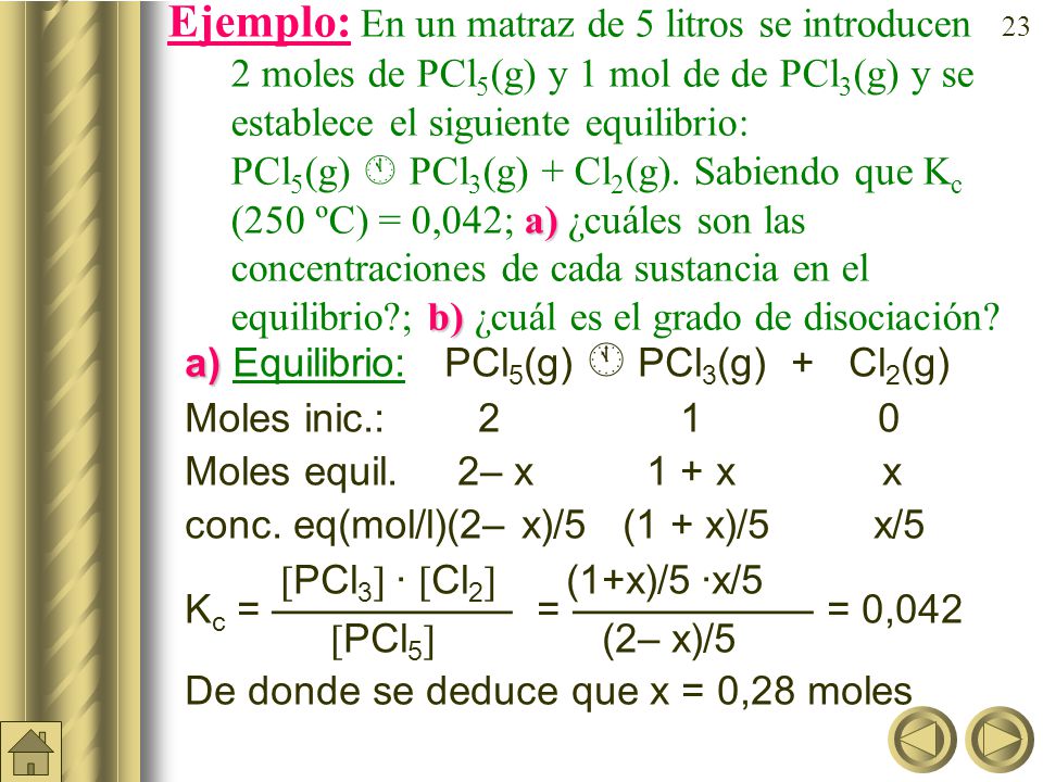 Ejemplo: En un matraz de 5 litros se introducen 2moles de PCl5(g) y 1 mol de de PCl3(g) y se establece el siguiente equilibrio: PCl5(g)  PCl3(g) + Cl2(g). Sabiendo que Kc (250 ºC) = 0,042; a) ¿cuáles son las concentraciones de cada sustancia en el equilibrio ; b) ¿cuál es el grado de disociación