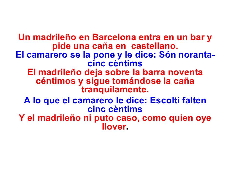 Un madrileño en Barcelona entra en un bar y pide una caña en castellano. El camarero se la pone y le dice: Són noranta-cinc cèntims El madrileño deja sobre la barra noventa céntimos y sigue tomándose la caña tranquilamente.