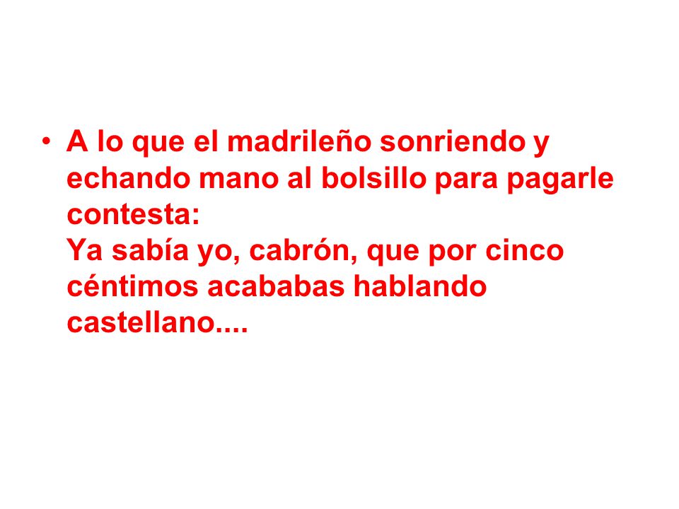 A lo que el madrileño sonriendo y echando mano al bolsillo para pagarle contesta: Ya sabía yo, cabrón, que por cinco céntimos acababas hablando castellano....