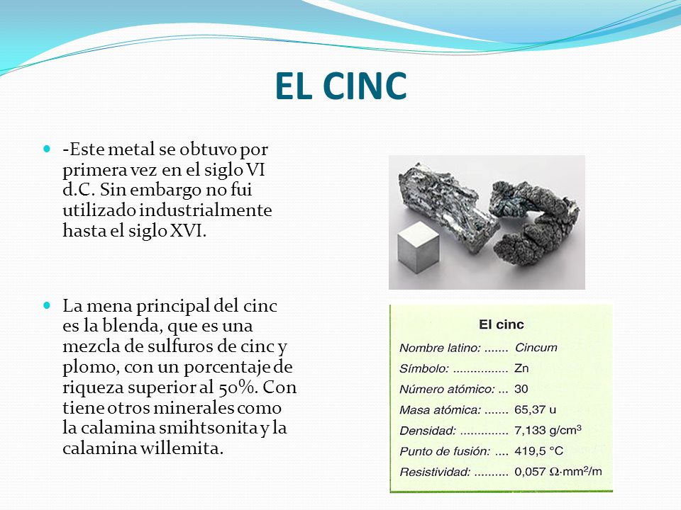 EL CINC -Este metal se obtuvo por primera vez en el siglo VI d.C. Sin embargo no fui utilizado industrialmente hasta el siglo XVI.