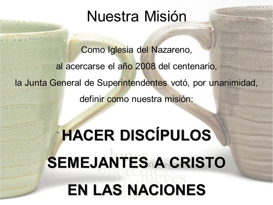Nuestra Misión Como Iglesia del Nazareno, al acercarse el año 2008 del centenario, la Junta General de Superintendentes votó, por unanimidad, definir como nuestra misión: HACER DISCÍPULOS SEMEJANTES A CRISTO EN LAS NACIONES