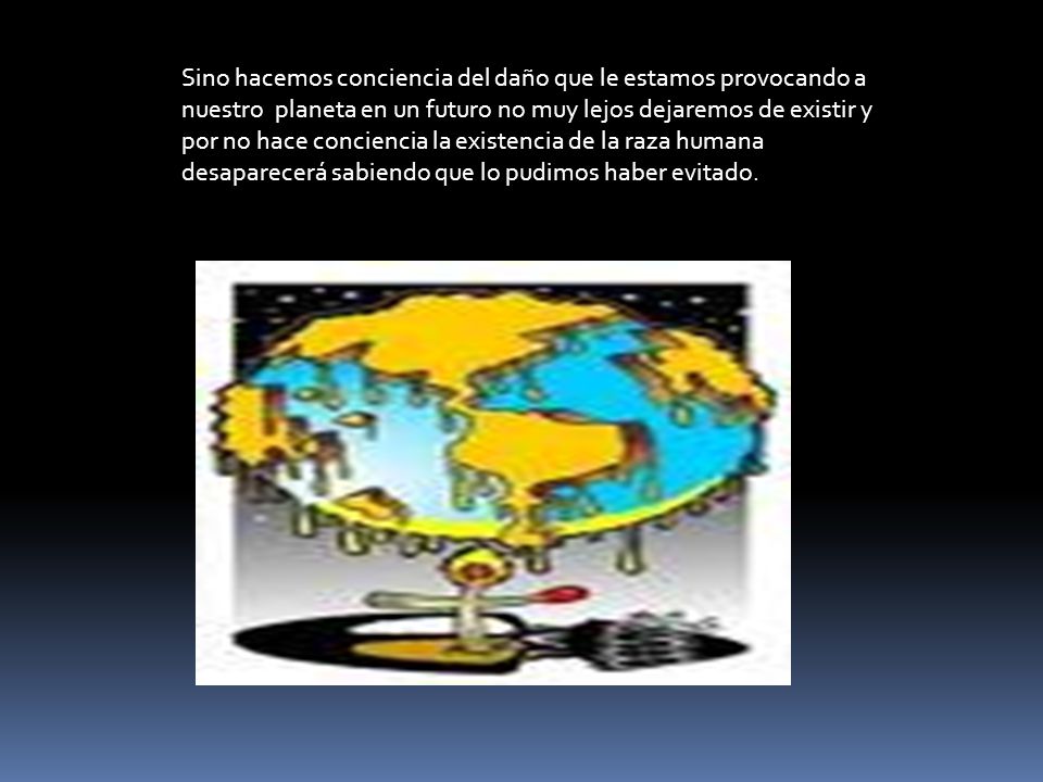 Sino hacemos conciencia del daño que le estamos provocando a nuestro planeta en un futuro no muy lejos dejaremos de existir y por no hace conciencia la existencia de la raza humana desaparecerá sabiendo que lo pudimos haber evitado.