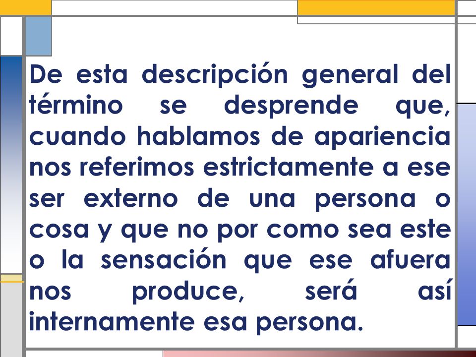 De esta descripción general del término se desprende que, cuando hablamos de apariencia nos referimos estrictamente a ese ser externo de una persona o cosa y que no por como sea este o la sensación que ese afuera nos produce, será así internamente esa persona.
