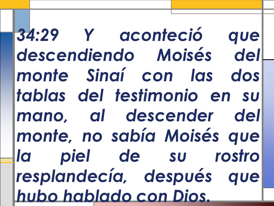 34:29 Y aconteció que descendiendo Moisés del monte Sinaí con las dos tablas del testimonio en su mano, al descender del monte, no sabía Moisés que la piel de su rostro resplandecía, después que hubo hablado con Dios.