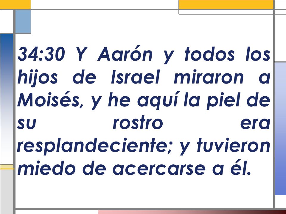34:30 Y Aarón y todos los hijos de Israel miraron a Moisés, y he aquí la piel de su rostro era resplandeciente; y tuvieron miedo de acercarse a él.