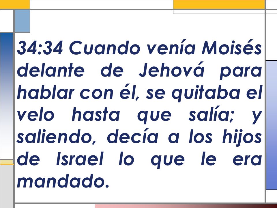 34:34 Cuando venía Moisés delante de Jehová para hablar con él, se quitaba el velo hasta que salía; y saliendo, decía a los hijos de Israel lo que le era mandado.
