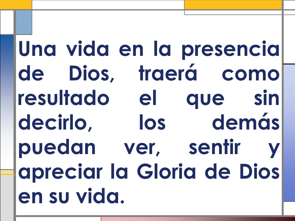 Una vida en la presencia de Dios, traerá como resultado el que sin decirlo, los demás puedan ver, sentir y apreciar la Gloria de Dios en su vida.