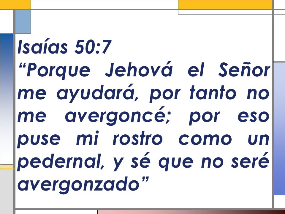 Isaías 50:7 Porque Jehová el Señor me ayudará, por tanto no me avergoncé; por eso puse mi rostro como un pedernal, y sé que no seré avergonzado