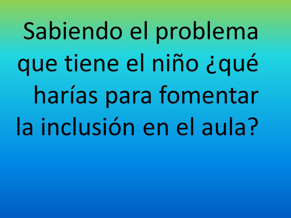 Sabiendo el problema que tiene el niño ¿qué harías para fomentar la inclusión en el aula