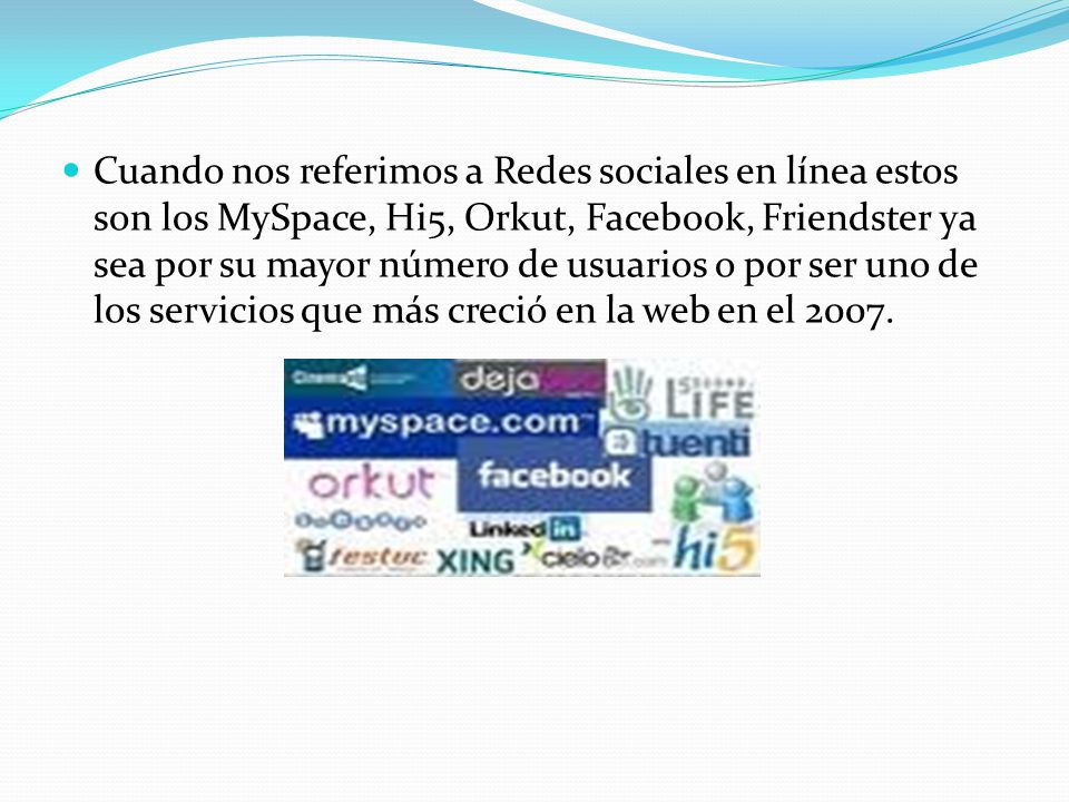 Cuando nos referimos a Redes sociales en línea estos son los MySpace, Hi5, Orkut, Facebook, Friendster ya sea por su mayor número de usuarios o por ser uno de los servicios que más creció en la web en el 2007.