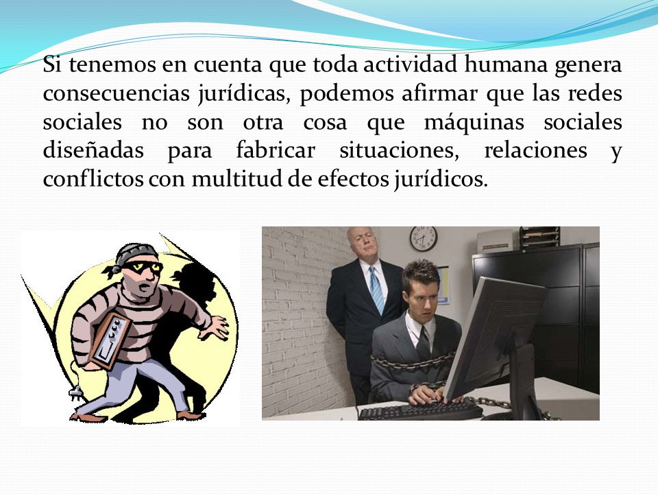Si tenemos en cuenta que toda actividad humana genera consecuencias jurídicas, podemos afirmar que las redes sociales no son otra cosa que máquinas sociales diseñadas para fabricar situaciones, relaciones y conflictos con multitud de efectos jurídicos.