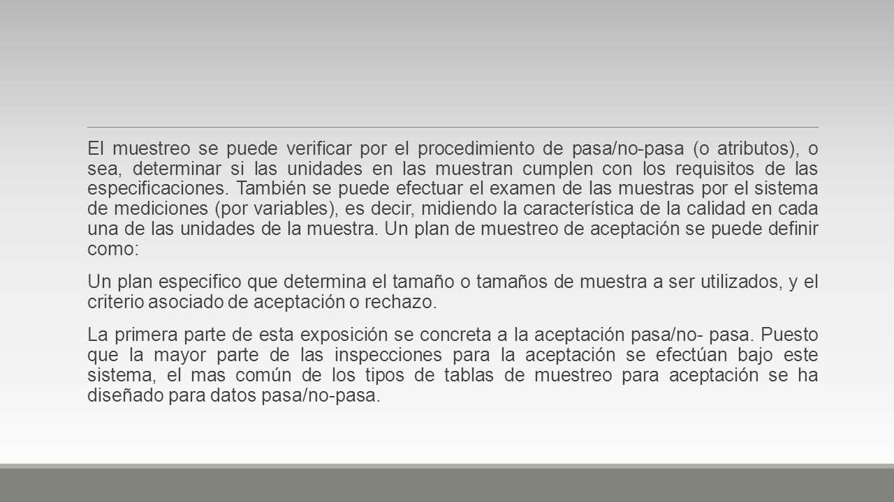 El muestreo se puede verificar por el procedimiento de pasa/no-pasa (o atributos), o sea, determinar si las unidades en las muestran cumplen con los requisitos de las especificaciones. También se puede efectuar el examen de las muestras por el sistema de mediciones (por variables), es decir, midiendo la característica de la calidad en cada una de las unidades de la muestra. Un plan de muestreo de aceptación se puede definir como: