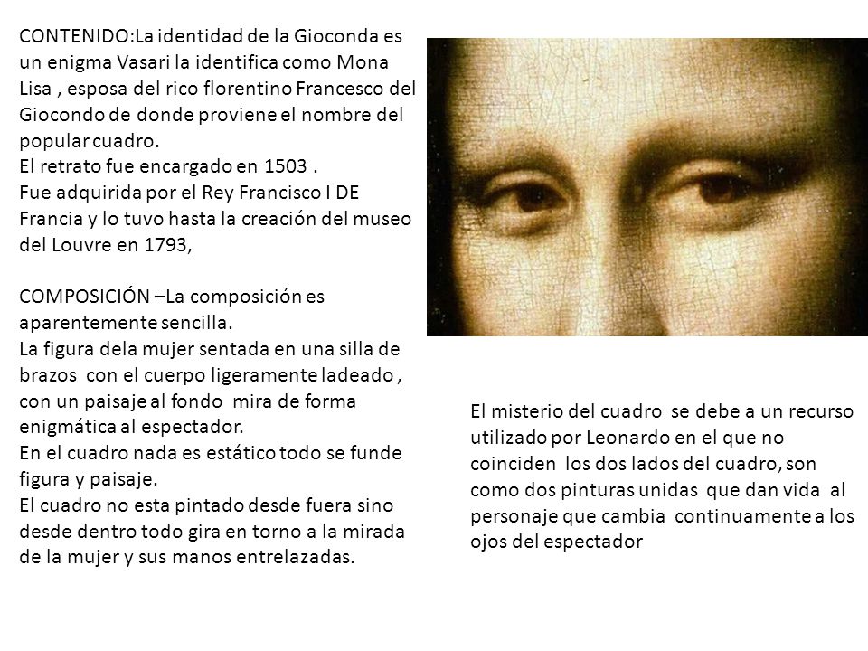 CONTENIDO:La identidad de la Gioconda es un enigma Vasari la identifica como Mona Lisa , esposa del rico florentino Francesco del Giocondo de donde proviene el nombre del popular cuadro.