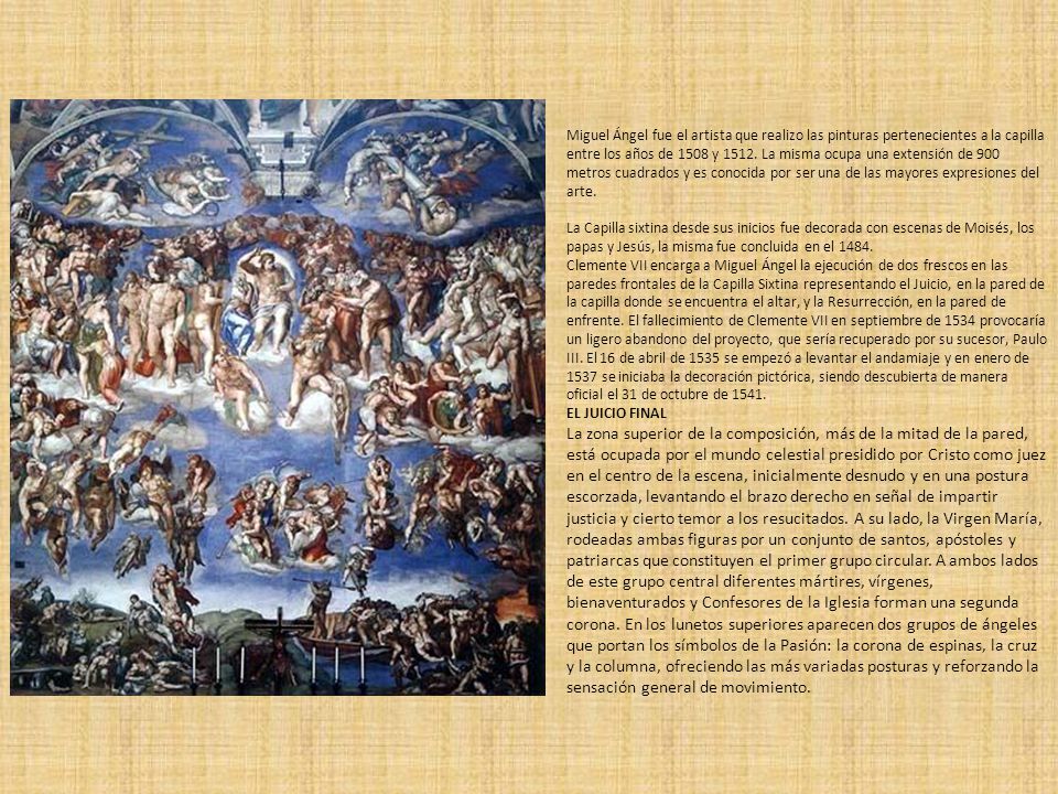 Miguel Ángel fue el artista que realizo las pinturas pertenecientes a la capilla entre los años de 1508 y La misma ocupa una extensión de 900 metros cuadrados y es conocida por ser una de las mayores expresiones del arte.