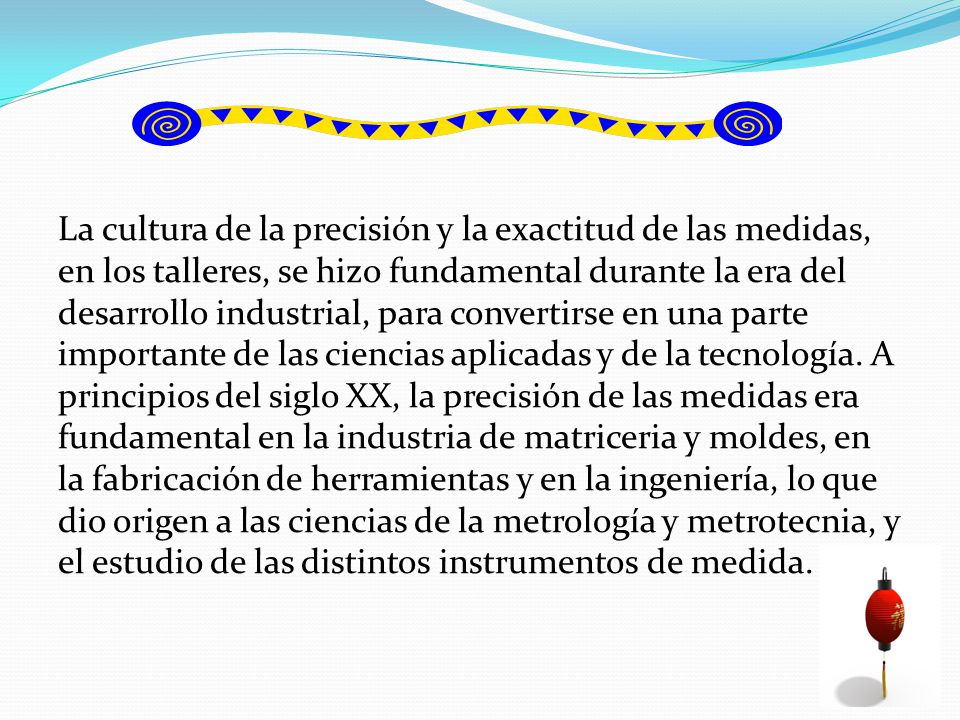 La cultura de la precisión y la exactitud de las medidas, en los talleres, se hizo fundamental durante la era del desarrollo industrial, para convertirse en una parte importante de las ciencias aplicadas y de la tecnología.