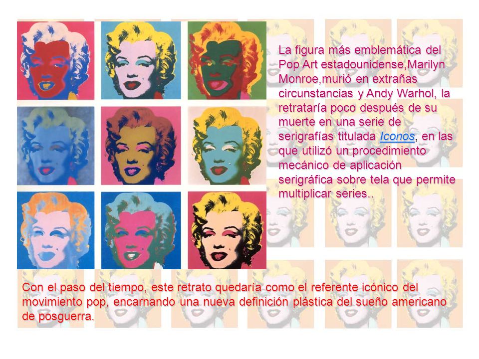 La figura más emblemática del Pop Art estadounidense,Marilyn Monroe,murió en extrañas circunstancias y Andy Warhol, la retrataría poco después de su muerte en una serie de serigrafías titulada Iconos, en las que utilizó un procedimiento mecánico de aplicación serigráfica sobre tela que permite multiplicar series..