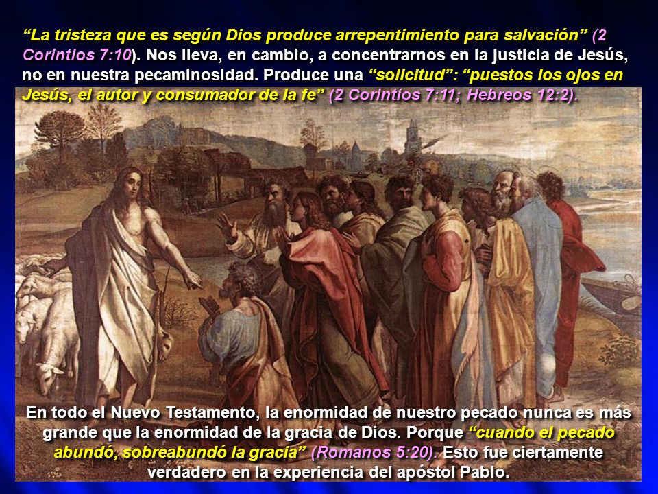 La tristeza que es según Dios produce arrepentimiento para salvación (2 Corintios 7:10). Nos lleva, en cambio, a concentrarnos en la justicia de Jesús, no en nuestra pecaminosidad. Produce una solicitud : puestos los ojos en Jesús, el autor y consumador de la fe (2 Corintios 7:11; Hebreos 12:2).