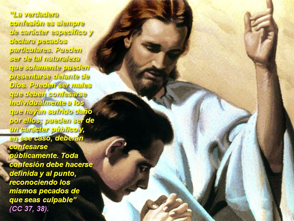 La verdadera confesión es siempre de carácter específico y declara pecados particulares. Pueden ser de tal naturaleza que solamente pueden presentarse delante de Dios. Pueden ser males que deben confesarse individualmente a los que hayan sufrido daño por ellos; pueden ser de un carácter público y, en ese caso, deberán confesarse públicamente. Toda confesión debe hacerse definida y al punto, reconociendo los mismos pecados de que seas culpable