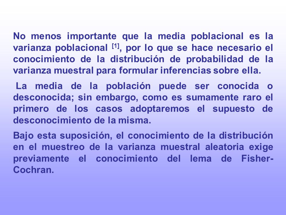 No menos importante que la media poblacional es la varianza poblacional [1], por lo que se hace necesario el conocimiento de la distribución de probabilidad de la varianza muestral para formular inferencias sobre ella.