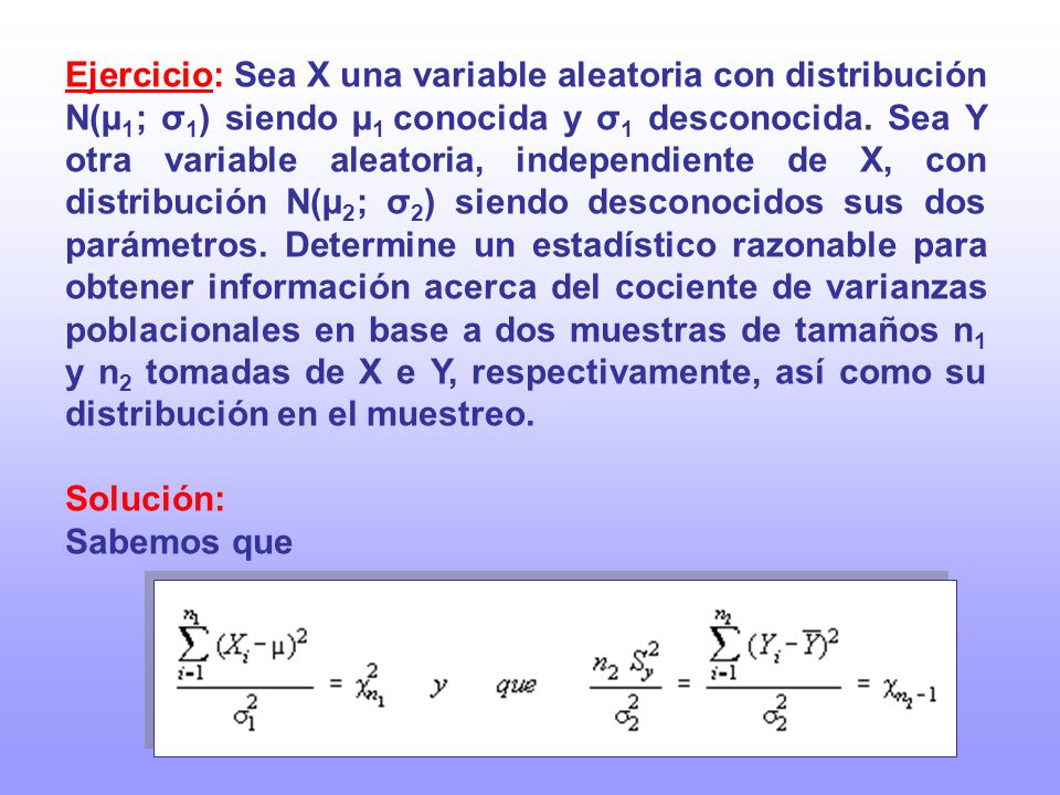Ejercicio: Sea X una variable aleatoria con distribución N(µ1; σ1) siendo µ1 conocida y σ1 desconocida. Sea Y otra variable aleatoria, independiente de X, con distribución N(µ2; σ2) siendo desconocidos sus dos parámetros. Determine un estadístico razonable para obtener información acerca del cociente de varianzas poblacionales en base a dos muestras de tamaños n1 y n2 tomadas de X e Y, respectivamente, así como su distribución en el muestreo.