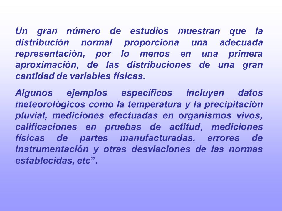 Un gran número de estudios muestran que la distribución normal proporciona una adecuada representación, por lo menos en una primera aproximación, de las distribuciones de una gran cantidad de variables físicas.