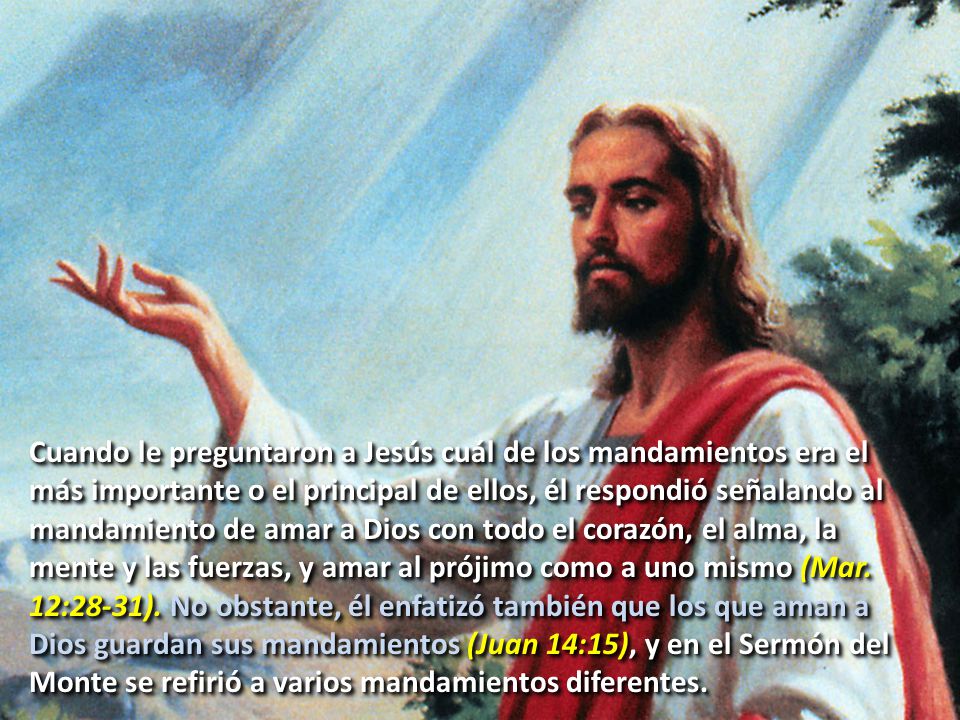 Cuando le preguntaron a Jesús cuál de los mandamientos era el más importante o el principal de ellos, él respondió señalando al mandamiento de amar a Dios con todo el corazón, el alma, la mente y las fuerzas, y amar al prójimo como a uno mismo (Mar.
