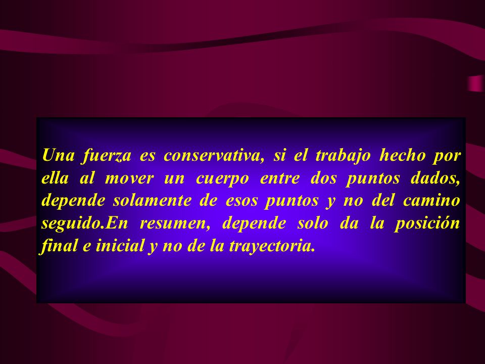 Una fuerza es conservativa, si el trabajo hecho por ella al mover un cuerpo entre dos puntos dados, depende solamente de esos puntos y no del camino seguido.En resumen, depende solo da la posición final e inicial y no de la trayectoria.
